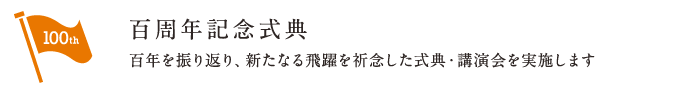 百周年記念式典 | 百年を振り返り、新たなる飛躍を祈念した式典・講演会を実施します