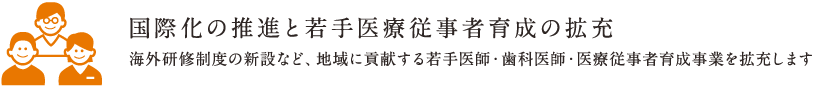 国際化の推進と若手医療従事者育成の拡充 | 海外研修制度の新設など、地域に貢献する若手医師・歯科医師・医療従事者育成事業を拡充します